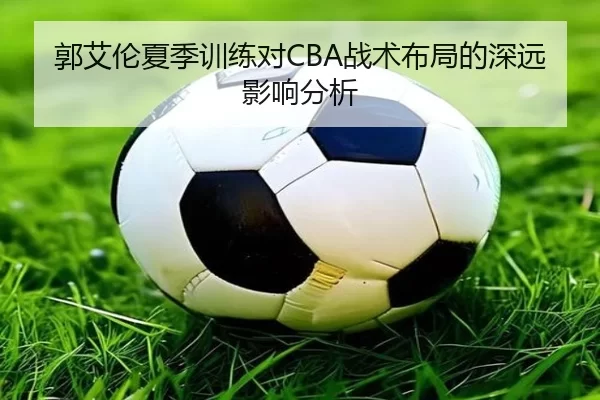 郭艾伦夏季训练对CBA战术布局的深远影响分析